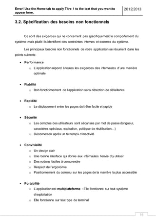 Error! Use the Home tab to apply Titre 1 to the text that you want to
appear here.
2012|2013
16
3.2. Spécification des besoins non fonctionnels
Ce sont des exigences qui ne concernent pas spécifiquement le comportement du
système mais plutôt ils identifient des contraintes internes et externes du système.
Les principaux besoins non fonctionnels de notre application se résument dans les
points suivants:
 Performance
o L’application répond à toutes les exigences des internautes d’une manière
optimale
 Fiabilité
o Bon fonctionnement de l’application sans détection de défaillance
 Rapidité
o Le déplacement entre les pages doit être facile et rapide
 Sécurité
o Les comptes des utilisateurs sont sécurisés par mot de passe (longueur,
caractères spéciaux, expiration, politique de réutilisation…)
o Déconnexion après un tel temps d’inactivité
 Convivialité
o Un design clair
o Une bonne interface qui donne aux internautes l’envie d’y utiliser
o Des notions faciles à comprendre
o Respect de l’ergonomie
o Positionnement du contenu sur les pages de la manière la plus accessible
 Portabilité
o L’application est multiplateforme : Elle fonctionne sur tout système
d’exploitation
o Elle fonctionne sur tout type de terminal
 