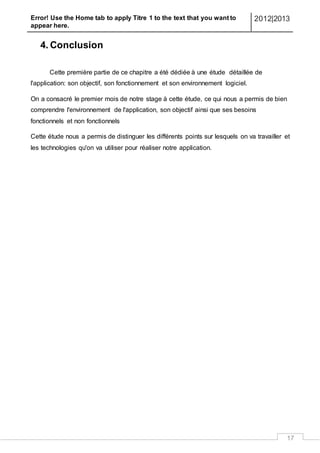 Error! Use the Home tab to apply Titre 1 to the text that you want to
appear here.
2012|2013
17
4. Conclusion
Cette première partie de ce chapitre a été dédiée à une étude détaillée de
l'application: son objectif, son fonctionnement et son environnement logiciel.
On a consacré le premier mois de notre stage à cette étude, ce qui nous a permis de bien
comprendre l'environnement de l'application, son objectif ainsi que ses besoins
fonctionnels et non fonctionnels
Cette étude nous a permis de distinguer les différents points sur lesquels on va travailler et
les technologies qu'on va utiliser pour réaliser notre application.
 