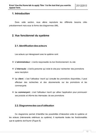 Error! Use the Home tab to apply Titre 1 to the text that you want to
appear here.
2012|2013
19
1. Introduction
Dans cette section, nous allons reproduire les différents besoins cités
précédemment mais sous la forme des diagrammes UML.
2. Vue fonctionnel du système
2.1. Identification des acteurs
Les acteurs qui interagissent avec le système sont:
 L'administrateur : c’est le responsable du bon fonctionnement du site
 L’internaute : c’est la personne qui visite le site pour rechercher des promotions
sans inscription
 Le client : c’est l’utilisateur inscrit qui consulte les promotions disponibles, il peut
effectuer des recherches et des abonnements sur les promotions et les
commerçants
 Le commerçant : c’est l’utilisateur inscrit qui utilise l’application pour promouvoir
ses produits et informe les internautes de ses promotions
2.2. Diagrammedes cas d'utilisation
Ce diagramme permet d'identifier les possibilités d'interaction entre le système et
les acteurs (intervenants extérieurs au système). Il représente toutes les fonctionnalités
que le système doit fournir [Figure 6].
 
