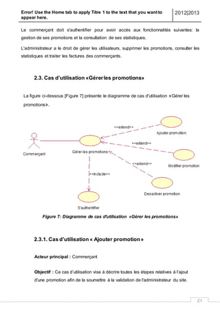 Error! Use the Home tab to apply Titre 1 to the text that you want to
appear here.
2012|2013
21
Le commerçant doit s'authentifier pour avoir accès aux fonctionnalités suivantes: la
gestion de ses promotions et la consultation de ses statistiques.
L'administrateur a le droit de gérer les utilisateurs, supprimer les promotions, consulter les
statistiques et traiter les factures des commerçants.
2.3. Cas d'utilisation «Gérerles promotions»
La figure ci-dessous [Figure 7] présente le diagramme de cas d'utilisation «Gérer les
promotions».
Figure 7: Diagramme de cas d'utilisation «Gérer les promotions»
2.3.1. Cas d'utilisation « Ajouter promotion»
Acteur principal : Commerçant
Objectif : Ce cas d’utilisation vise à décrire toutes les étapes relatives à l’ajout
d'une promotion afin de la soumettre à la validation de l'administrateur du site.
 