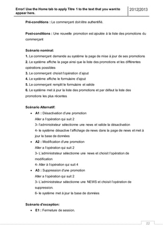 Error! Use the Home tab to apply Titre 1 to the text that you want to
appear here.
2012|2013
22
Pré-conditions : Le commerçant doit être authentifié.
Post-conditions : Une nouvelle promotion est ajoutée à la liste des promotions du
commerçant
Scénario nominal:
1. Le commerçant demande au système la page de mise à jour de ses promotions
2. Le système affiche la page ainsi que la liste des promotions et les différentes
opérations possibles
3. Le commerçant choisit l’opération d’ajout
4. Le système affiche le formulaire d'ajout
5. Le commerçant remplit le formulaire et valide
6. Le système met à jour la liste des promotions et par défaut la liste des
promotions les plus récentes
Scénario Alternatif:
 A1 : Désactivation d'une promotion
Aller a l’opération qui suit 2
3- l’administrateur sélectionne une news et valide la désactivation
4- le système désactive l’affichage de news dans la page de news et met à
jour la base de données
 A2 : Modification d'une promotion
Aller a l’opération qui suit 2
3- L’administrateur sélectionne une news et choisit l’opération de
modification
4- Aller à l’opération qui suit 4
 A3 : Suppression d'une promotion
Aller a l’opération qui suit 2
3- L’administrateur sélectionne une NEWS et choisit l’opération de
suppression.
6- le système met à jour la base de données
Scénario d'exception:
 E1 : Fermeture de session.
 
