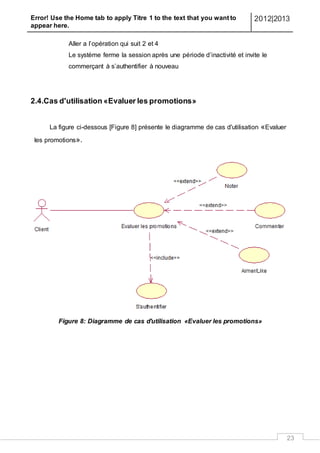 Error! Use the Home tab to apply Titre 1 to the text that you want to
appear here.
2012|2013
23
Aller a l’opération qui suit 2 et 4
Le système ferme la session après une période d’inactivité et invite le
commerçant à s’authentifier à nouveau
2.4.Cas d'utilisation «Evaluer les promotions»
La figure ci-dessous [Figure 8] présente le diagramme de cas d'utilisation «Evaluer
les promotions».
Figure 8: Diagramme de cas d'utilisation «Evaluer les promotions»
 