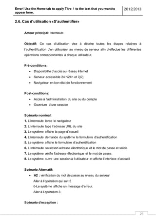 Error! Use the Home tab to apply Titre 1 to the text that you want to
appear here.
2012|2013
26
2.6. Cas d'utilisation «S'authentifier»
Acteur principal: Internaute
Objectif: Ce cas d’utilisation vise à décrire toutes les étapes relatives à
l’authentification d'un utilisateur au niveau du serveur afin d’effectue les différentes
opérations correspondantes à chaque utilisateur.
Pré-conditions:
 Disponibilité d’accès au réseau Internet
 Serveur accessible 24 h/24h et 7j/7j
 Navigateur en bon état de fonctionnement
Post-conditions:
 Accès à l’administration du site ou du compte
 Ouverture d’une session
Scénario nominal:
1. L'internaute lance le navigateur
2. L’internaute tape l’adresse URL du site
3. Le système affiche la page d'accueil
4. L'internaute demande du système la formulaire d'authentification
5. Le système affiche le formulaire d’authentification
6. L’internaute saisit son adresse électronique et le mot de passe et valide
7. Le système vérifie l'adresse électronique et le mot de passe.
8. Le système ouvre une session à l’utilisateur et affiche l’interface d’accueil
Scénario Alternatif:
 A2 : vérification du mot de passe au niveau du serveur
Aller à l’opération qui suit 5
6-Le système affiche un message d’erreur.
Aller à l’opération 3
Scénario d’exception :
 
