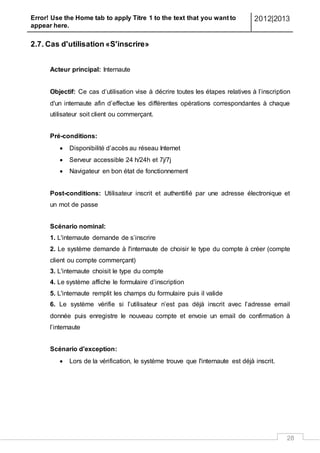 Error! Use the Home tab to apply Titre 1 to the text that you want to
appear here.
2012|2013
28
2.7. Cas d'utilisation «S'inscrire»
Acteur principal: Internaute
Objectif: Ce cas d’utilisation vise à décrire toutes les étapes relatives à l’inscription
d'un internaute afin d’effectue les différentes opérations correspondantes à chaque
utilisateur soit client ou commerçant.
Pré-conditions:
 Disponibilité d’accès au réseau Internet
 Serveur accessible 24 h/24h et 7j/7j
 Navigateur en bon état de fonctionnement
Post-conditions: Utilisateur inscrit et authentifié par une adresse électronique et
un mot de passe
Scénario nominal:
1. L'internaute demande de s’inscrire
2. Le système demande à l'internaute de choisir le type du compte à créer (compte
client ou compte commerçant)
3. L'internaute choisit le type du compte
4. Le système affiche le formulaire d’inscription
5. L'internaute remplit les champs du formulaire puis il valide
6. Le système vérifie si l’utilisateur n’est pas déjà inscrit avec l’adresse email
donnée puis enregistre le nouveau compte et envoie un email de confirmation à
l’internaute
Scénario d'exception:
 Lors de la vérification, le système trouve que l'internaute est déjà inscrit.
 