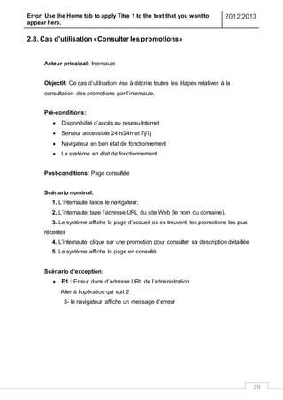 Error! Use the Home tab to apply Titre 1 to the text that you want to
appear here.
2012|2013
29
2.8. Cas d'utilisation «Consulter les promotions»
Acteur principal: Internaute
Objectif: Ce cas d’utilisation vise à décrire toutes les étapes relatives à la
consultation des promotions par l’internaute.
Pré-conditions:
 Disponibilité d’accès au réseau Internet
 Serveur accessible 24 h/24h et 7j/7j
 Navigateur en bon état de fonctionnement
 Le système en état de fonctionnement.
Post-conditions: Page consultée
Scénario nominal:
1. L’internaute lance le navigateur.
2. L’internaute tape l’adresse URL du site Web (le nom du domaine).
3. Le système affiche la page d’accueil où se trouvent les promotions les plus
récentes
4. L'internaute clique sur une promotion pour consulter sa description détaillée
5. Le système affiche la page en consulté.
Scénario d'exception:
 E1 : Erreur dans d’adresse URL de l’administration
Aller à l’opération qui suit 2
3- le navigateur affiche un message d’erreur
 