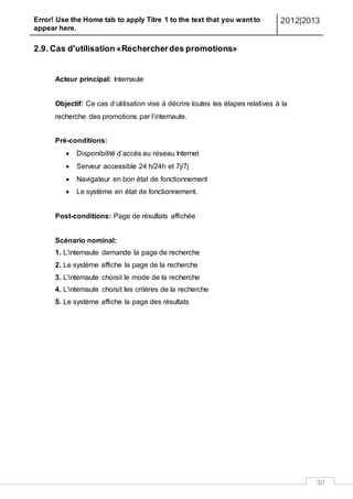 Error! Use the Home tab to apply Titre 1 to the text that you want to
appear here.
2012|2013
30
2.9. Cas d'utilisation «Rechercherdes promotions»
Acteur principal: Internaute
Objectif: Ce cas d’utilisation vise à décrire toutes les étapes relatives à la
recherche des promotions par l’internaute.
Pré-conditions:
 Disponibilité d’accès au réseau Internet
 Serveur accessible 24 h/24h et 7j/7j
 Navigateur en bon état de fonctionnement
 Le système en état de fonctionnement.
Post-conditions: Page de résultats affichée
Scénario nominal:
1. L'internaute demande la page de recherche
2. Le système affiche la page de la recherche
3. L'internaute choisit le mode de la recherche
4. L'internaute choisit les critères de la recherche
5. Le système affiche la page des résultats
 