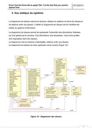 Error! Use the Home tab to apply Titre 1 to the text that you want to
appear here.
2012|2013
31
3. Vue statique du système
Le diagramme de classes exprime la structure statique du système en terme de classes et
de relations entre ces classes. L'intérêt du diagramme de classes est de modéliser les
entités du système d'information.
Le diagramme de classes permet de représenter l'ensemble des informations finalisées
qui sont gérées par le domaine. Ces informations sont structurées, c'est à dire qu'elles
sont regroupées dans des classes.
Le diagramme met en évidence d'éventuelles relations entre ces classes.
Le diagramme de classes de notre application est le suivant [Figure 10] :
Figure 10 : Diagramme des classes
 
