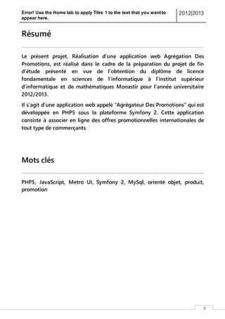 Error! Use the Home tab to apply Titre 1 to the text that you want to
appear here.
2012|2013
III
Résumé
Le présent projet, Réalisation d’une application web Agrégation Des
Promotions, est réalisé dans le cadre de la préparation du projet de fin
d’étude présenté en vue de l’obtention du diplôme de licence
fondamentale en sciences de l'informatique à l’institut supérieur
d’informatique et de mathématiques Monastir pour l’année universitaire
2012/2013.
Il s’agit d’une application web appelé "Agrégateur Des Promotions" qui est
développée en PHP5 sous la plateforme Symfony 2. Cette application
consiste à associer en ligne des offres promotionnelles internationales de
tout type de commerçants.
Mots clés
PHP5, JavaScript, Metro UI, Symfony 2, MySql, orienté objet, produit,
promotion
 