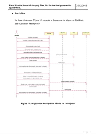 Error! Use the Home tab to apply Titre 1 to the text that you want to
appear here.
2012|2013
37
 Inscription
La figure ci-dessous [Figure 16] présente le diagramme de séquence détaillé du
cas d'utilisation «Inscription»
Figure 16 : Diagramme de séquence détaillé de l'inscription
 