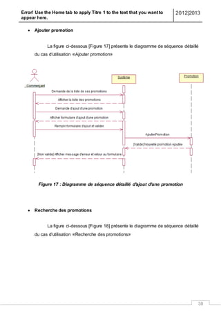 Error! Use the Home tab to apply Titre 1 to the text that you want to
appear here.
2012|2013
38
 Ajouter promotion
La figure ci-dessous [Figure 17] présente le diagramme de séquence détaillé
du cas d'utilisation «Ajouter promotion»
Figure 17 : Diagramme de séquence détaillé d'ajout d'une promotion
 Recherche des promotions
La figure ci-dessous [Figure 18] présente le diagramme de séquence détaillé
du cas d'utilisation «Recherche des promotions»
 