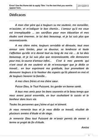 Error! Use the Home tab to apply Titre 1 to the text that you want to
appear here.
2012|2013
IV
Dédicaces
A mon cher père qui a toujours su me soutenir, me conseiller,
m’assister, et m’indiquer le bon chemin… L’amour qu’il me voue
est irremplaçable … ses sacrifices pour mon éducation et mes
études sont énormes. Je lui dois beaucoup, et je lui suis plus que
reconnaissante.
A ma chère mère, toujours serviable et dévouée, tout mon
amour sans limites, pour sa douceur, sa tendresse et toute
l’affection qu’elle m’a donné tout au long de ma vie … Je lui dois
beaucoup, et je lui suis plus que reconnaissante, elle demeurera
pour moi, la source d’amour infini… C’est à mes parents qui
n’ont cessé de me soutenir et de m’encourager que je dédie ce
travail… en leur exprimant ma gratitude, leur promettant de
demeurer toujours à la hauteur des espoirs qu’ils placent en moi et
de toujours honorer la famille…
A mes chers frères et ma chère sœur.
Puisse Dieu, le Tout Puissant, les garder en bonne santé.
A tous mes amis pour les bons souvenirs et le beau temps que
nous avons passé ensemble, en leur souhaitant le succès et le
bonheur dans leurs vie.
Toutes les personnes que j’aime et qui m’aiment.
Je vous remercie tous et je vous dédie ce travail, résultat de
plusieurs années d’étude et de stage.
Je remercie Dieu tout Puissant de m'avoir permis de mener à
terme ce projet de fin d’étude.
Amira
 