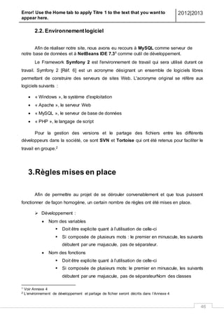 Error! Use the Home tab to apply Titre 1 to the text that you want to
appear here.
2012|2013
46
2.2. Environnementlogiciel
Afin de réaliser notre site, nous avons eu recours à MySQL comme serveur de
notre base de données et à NetBeans IDE 7.31 comme outil de développement.
Le Framework Symfony 2 est l'environnement de travail qui sera utilisé durant ce
travail. Symfony 2 [Réf. 6] est un acronyme désignant un ensemble de logiciels libres
permettant de construire des serveurs de sites Web. L'acronyme original se réfère aux
logiciels suivants :
 « Windows », le système d'exploitation
 « Apache », le serveur Web
 « MySQL », le serveur de base de données
 « PHP », le langage de script
Pour la gestion des versions et le partage des fichiers entre les différents
développeurs dans la société, ce sont SVN et Tortoise qui ont été retenus pour faciliter le
travail en groupe.2
3.Règles mises en place
Afin de permettre au projet de se dérouler convenablement et que tous puissent
fonctionner de façon homogène, un certain nombre de règles ont été mises en place.
 Développement :
 Nom des variables
 Doit être explicite quant à l’utilisation de celle-ci
 Si composée de plusieurs mots : le premier en minuscule, les suivants
débutent par une majuscule, pas de séparateur.
 Nom des fonctions
 Doit être explicite quant à l’utilisation de celle-ci
 Si composée de plusieurs mots: le premier en minuscule, les suivants
débutent par une majuscule, pas de séparateurNom des classes
1 Voir Annexe 4
2 L’environnement de développement et partage de fichier seront décrits dans l’Annexe 4
 