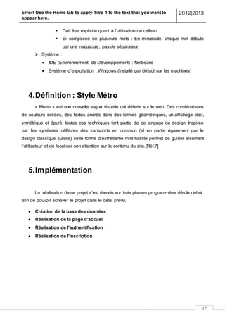 Error! Use the Home tab to apply Titre 1 to the text that you want to
appear here.
2012|2013
47
 Doit être explicite quant à l’utilisation de celle-ci
 Si composée de plusieurs mots : En minuscule, chaque mot débute
par une majuscule, pas de séparateur.
 Système :
 IDE (Environnement de Développement) : Netbeans
 Système d’exploitation : Windows (installé par défaut sur les machines)
4.Définition : Style Métro
« Metro » est une nouvelle vague visuelle qui déferle sur le web. Des combinaisons
de couleurs solides, des textes ancrés dans des formes géométriques, un affichage clair,
symétrique et épuré, toutes ces techniques font partie de ce langage de design. Inspirée
par les symboles célèbres des transports en commun (et en partie également par le
design classique suisse) cette forme d’esthétisme minimaliste permet de guider aisément
l’utilisateur et de focaliser son attention sur le contenu du site.[Réf.7]
5.Implémentation
La réalisation de ce projet s’est étendu sur trois phases programmées dés le début
afin de pouvoir achever le projet dans le délai prévu.
 Création de la base des données
 Réalisation de la page d'accueil
 Réalisation de l'authentification
 Réalisation de l'inscription
 