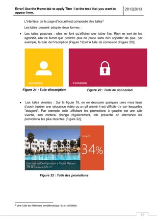 Error! Use the Home tab to apply Titre 1 to the text that you want to
appear here.
2012|2013
49
L'interface de la page d'accueil est composée des tuiles3
Les tuiles peuvent adopter deux formes :
 Les tuiles passives : elles ne font qu’afficher une icône fixe. Rien ne sert de les
agrandir, elle ne feront que prendre plus de place sans rien apporter de plus, par
exemple, la tuile de l'inscription [Figure 19] et la tuile de connexion [Figure 20]]
L
e
s
 Les tuiles vivantes : Sur la figure 19, on en découvre quelques unes mais faute
d’avoir insérer une séquence vidéo ou un gif animé il est difficile de voir lesquelles
"bougent". Par exemple celle affichant les promotions à gauche est une tuile
vivante, son contenu change régulièrement, elle présente en alternance les
promotions les plus récentes [Figure 22].
Figure 22 : Tuile des promotions
3 Une tuile est l'élément emblématique du style Métro
Figure 20 : Tuile de connexionFigure 21 : Tuile d'inscription
 