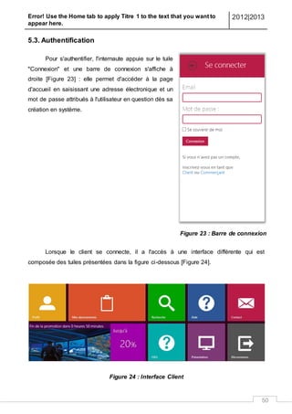 Error! Use the Home tab to apply Titre 1 to the text that you want to
appear here.
2012|2013
50
5.3. Authentification
Pour s'authentifier, l'internaute appuie sur le tuile
"Connexion" et une barre de connexion s'affiche à
droite [Figure 23] : elle permet d'accéder à la page
d'accueil en saisissant une adresse électronique et un
mot de passe attribués à l'utilisateur en question dès sa
création en système.
Lorsque le client se connecte, il a l'accès à une interface différente qui est
composée des tuiles présentées dans la figure ci-dessous [Figure 24].
Figure 24 : Interface Client
Figure 23 : Barre de connexion
 