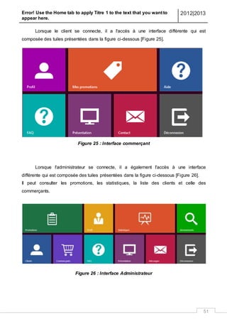 Error! Use the Home tab to apply Titre 1 to the text that you want to
appear here.
2012|2013
51
Lorsque le client se connecte, il a l'accès à une interface différente qui est
composée des tuiles présentées dans la figure ci-dessous [Figure 25].
Figure 25 : Interface commerçant
Lorsque l'administrateur se connecte, il a également l'accès à une interface
différente qui est composée des tuiles présentées dans la figure ci-dessous [Figure 26].
Il peut consulter les promotions, les statistiques, la liste des clients et celle des
commerçants.
Figure 26 : Interface Administrateur
 