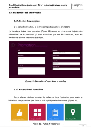 Error! Use the Home tab to apply Titre 1 to the text that you want to
appear here.
2012|2013
53
5.5. Traitementdes promotions
5.5.1. Gestion des promotions
Dès son authentification, le commerçant peut ajouter des promotions.
Le formulaire d'ajout d'une promotion [Figure 29] permet au commerçant d'ajouter des
informations sur la promotion qui sont accessibles par tous les internautes, alors, les
informations doivent être claires et simples.
Figure 29 : Formulaire d'ajout d'une promotion
5.5.2. Recherche des promotions
On a adapter plusieurs moyens de recherche dans l'application pour rendre la
consultation des promotions plus facile et plus rapide pour les internautes: [Figure 30].
Figure 30 : Tuiles de recherche
 