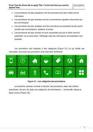 Error! Use the Home tab to apply Titre 1 to the text that you want to
appear here.
2012|2013
54
 Les promotions les plus populaires sont les promotions les plus visitée par les
internautes
 Les promotions les plus récentes sont les six promotions ajoutées récemment par
les commerçants
 Les promotions les plus évaluées sont les promotions qui possèdent le plus grand
nombre des commentaires, notations et aimes.
 Les promotions les plus proches ne sont accessibles que par le client inscrit et
authentifié car on peut traiter l'affichage selon les informations de localisation qu'il
possède.
Les promotions sont classées à des catégories [Figure 31], ce qui facilite aux
internautes de trouver les promotions qu'ils cherchent facilement.
Figure 31 : Les catégories des promotions
La recherche avancée consiste à chercher des promotions selon des critères
spécifiques : les prix, les dates, les catégories, les fournisseurs... comme elle indique la
figure suivant [Figure 32] :
 