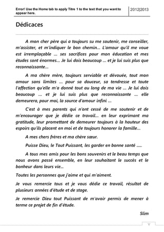 Error! Use the Home tab to apply Titre 1 to the text that you want to
appear here.
2012|2013
V
Dédicaces
A mon cher père qui a toujours su me soutenir, me conseiller,
m’assister, et m’indiquer le bon chemin… L’amour qu’il me voue
est irremplaçable … ses sacrifices pour mon éducation et mes
études sont énormes… Je lui dois beaucoup … et je lui suis plus que
reconnaissante…
A ma chère mère, toujours serviable et dévouée, tout mon
amour sans limites … pour sa douceur, sa tendresse et toute
l’affection qu’elle m’a donné tout au long de ma vie … Je lui dois
beaucoup … et je lui suis plus que reconnaissante … elle
demeurera, pour moi, la source d’amour infini …
C’est à mes parents qui n’ont cessé de me soutenir et de
m’encourager que je dédie ce travail… en leur exprimant ma
gratitude, leur promettant de demeurer toujours à la hauteur des
espoirs qu’ils placent en moi et de toujours honorer la famille…
A mes chers frères et ma chère sœur.
Puisse Dieu, le Tout Puissant, les garder en bonne santé .....
A tous mes amis pour les bons souvenirs et le beau temps que
nous avons passé ensemble, en leur souhaitant le succès et le
bonheur dans leurs vie...
Toutes les personnes que j’aime et qui m’aiment.
Je vous remercie tous et je vous dédie ce travail, résultat de
plusieurs années d’étude et de stage.
Je remercie Dieu tout Puissant de m'avoir permis de mener à
terme ce projet de fin d’étude.
Slim
 