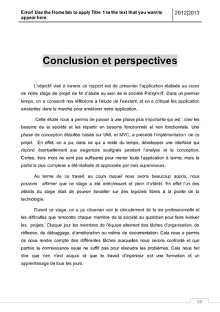 Error! Use the Home tab to apply Titre 1 to the text that you want to
appear here.
2012|2013
56
Conclusion et perspectives
L'objectif visé à travers ce rapport est de présenter l’application réalisée au cours
de notre stage de projet de fin d’étude au sein de la société Proxym-IT. Dans un premier
temps, on a consacré nos réflexions à l’étude de l’existant, et on a critiqué les application
existantes dans le marché pour améliorer notre application.
Cette étude nous a permis de passer à une phase plus importante qui est : citer les
besoins de la société et les répartir en besoins fonctionnels et non fonctionnels. Une
phase de conception détaillée basée sur UML et MVC, a précédé l’implémentation de ce
projet. En effet, on a pu, dans ce qui a resté du temps, développer une interface qui
répond éventuellement aux exigences soulignés pendant l’analyse et la conception.
Certes, trois mois ne sont pas suffisants pour mener toute l’application à terme, mais la
partie la plus complexe a été réalisée et approuvée par mes superviseurs.
Au terme de ce travail, au cours duquel nous avons beaucoup appris, nous
pouvons affirmer que ce stage a été enrichissant et plein d’intérêt. En effet l’un des
attraits du stage était de pouvoir travailler sur des logiciels libres à la pointe de la
technologie.
Durant ce stage, on a pu observer voir le déroulement de la vie professionnelle et
les difficultés que rencontre chaque membre de la société au quotidien pour faire évoluer
les projets. Chaque jour les membres de l'équipe alternent des tâches d'organisation, de
réflexion, de débuggage, d'amélioration ou même de documentation. Cela nous a permis
de nous rendre compte des différentes tâches auxquelles nous serons confronté et que
parfois la connaissance seule ne suffit pas pour résoudre les problèmes. Cela nous fait
dire que rien n'est acquis et que le travail d'ingénieur est une formation et un
apprentissage de tous les jours.
 