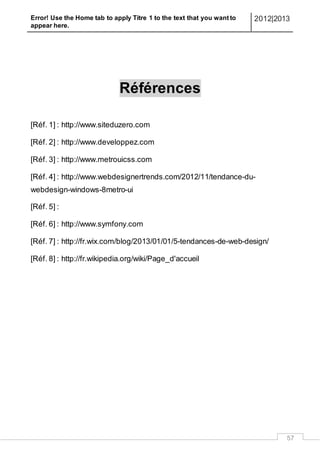 Error! Use the Home tab to apply Titre 1 to the text that you want to
appear here.
2012|2013
57
Références
[Réf. 1] : http://www.siteduzero.com
[Réf. 2] : http://www.developpez.com
[Réf. 3] : http://www.metrouicss.com
[Réf. 4] : http://www.webdesignertrends.com/2012/11/tendance-du-
webdesign-windows-8metro-ui
[Réf. 5] :
[Réf. 6] : http://www.symfony.com
[Réf. 7] : http://fr.wix.com/blog/2013/01/01/5-tendances-de-web-design/
[Réf. 8] : http://fr.wikipedia.org/wiki/Page_d'accueil
 