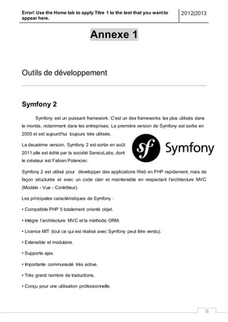 Error! Use the Home tab to apply Titre 1 to the text that you want to
appear here.
2012|2013
B
Annexe 1
Outils de développement
Symfony 2
Symfony est un puissant framework. C'est un des frameworks les plus utilisés dans
le monde, notamment dans les entreprises. La première version de Symfony est sortie en
2005 et est aujourd'hui toujours très utilisée.
La deuxième version, Symfony 2 est sortie en août
2011,elle est édité par la société SensioLabs, dont
le créateur est Fabien Potencier.
Symfony 2 est utilisé pour développer des applications Web en PHP rapidement, mais de
façon structurée et avec un code clair et maintenable en respectant l'architecture MVC
(Modèle - Vue - Contrôleur).
Les principales caractéristiques de Symfony :
• Compatible PHP 5 totalement orienté objet.
• Intègre l’architecture MVC et la méthode ORM.
• Licence MIT (tout ce qui est réalisé avec Symfony peut être vendu).
• Extensible et modulaire.
• Supporte ajax.
• Importante communauté très active.
• Très grand nombre de traductions.
• Conçu pour une utilisation professionnelle.
 