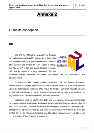 Error! Use the Home tab to apply Titre 1 to the text that you want to
appear here.
2012|2013
D
Annexe 2
Outils de conception
UML
UML ("Unified Modeling Language," ou "langage
de modélisation objet unifié") est né de la fusion des
trois méthodes qui ont le plus influencé la modélisation
objet au milieu des années 90: OMT, Booch et OOSE.
Issu "du terrain" et fruit d'un travail d'experts reconnus,
UML est le résultat d'un large consensus. De très
nombreux acteurs industriels de renom ont adopté UML et participent à son
développement.
En l'espace d'une poignée d'années seulement, UML est devenu un standard
incontournable. La presse spécialisée foisonne d'articles exaltés et à en croire certains,
utiliser les technologies objet sans UML relève de l'hérésie. Lorsqu'on possède un esprit
un tant soit peu critique, on est en droit de s'interroger sur les raisons qui expliquent un
engouement si soudain et massif ! UML est-il révolutionnaire ?
L'approche objet est pourtant loin d'être une idée récente. Simula, premier langage
de programmation à implémenter le concept de type abstrait à l'aide de classes, date de
1967 ! En 1976 déjà, Smalltalk implémente les concepts fondateurs de l'approche objet :
encapsulation, agrégation, héritage. Les premiers compilateurs C++ datent du début des
années 80 et de nombreux langages orientés objets "académiques" ont étayés les
concepts objets (Eiffel, Objective C, Loops...).
 