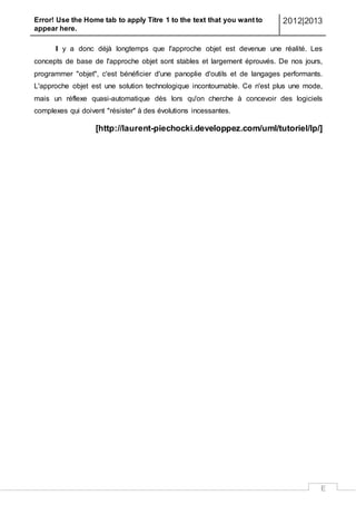 Error! Use the Home tab to apply Titre 1 to the text that you want to
appear here.
2012|2013
E
Il y a donc déjà longtemps que l'approche objet est devenue une réalité. Les
concepts de base de l'approche objet sont stables et largement éprouvés. De nos jours,
programmer "objet", c'est bénéficier d'une panoplie d'outils et de langages performants.
L'approche objet est une solution technologique incontournable. Ce n'est plus une mode,
mais un réflexe quasi-automatique dès lors qu'on cherche à concevoir des logiciels
complexes qui doivent "résister" à des évolutions incessantes.
[http://laurent-piechocki.developpez.com/uml/tutoriel/lp/]
 