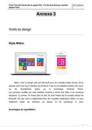 Error! Use the Home tab to apply Titre 1 to the text that you want to
appear here.
2012|2013
F
Annexe 3
Outils du design
Style Métro
Métro, c'est un design créé par Microsoft pour ses nouvelles plates formes. On le
retrouve aussi bien pour l’interface de Windows 8 que sur les tablettes Surface mais aussi
sur les Smartphones basés sur la technologie Windows Phone.
Les principes insufflés par cette interface moderne a donné des idées à de nombreux
designers. La preuve, on trouve plus en plus de sites inspiré par le nouveau design de
Microsoft. De plus avec le déploiement futur des nouvelles applications Metro, on peux
réellement parler de tendance du design et du webdesign à venir.
Avantages du styleMétro
 