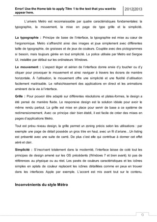 Error! Use the Home tab to apply Titre 1 to the text that you want to
appear here.
2012|2013
G
L’univers Metro est reconnaissable par quatre caractéristiques fondamentales: la
typographie, la mouvement, la mise en page de type grille et la simplicité.
La typographie : Principe de base de l’interface, la typographie est mise au cœur de
l’ergonomique. Metro s’affranchit ainsi des images et joue simplement avec différentes
taille de typographie, de graisses et de jeux de couleurs. Couplée avec des pictogrammes
si besoin, mais toujours gérée en tout simplicité. La police utilisée par Metro est Sergoe
UI, installée par défaut sur les ordinateurs Windows.
Le mouvement : L’aspect léger et aérien de l’interface donne envie d’y toucher ou d’y
cliquer pour provoquer le mouvement et ainsi naviguer à travers les écrans de manière
horizontale. À l’utilisation, le mouvement offre une simplicité et une fluidité d’utilisation
facilement maitrisable. Le rafraichissement des applications en direct et les animations
amènent de la vie à l’interface.
Grille : Pour pouvoir être adapté sur différentes résolutions et plates-formes, le design a
été pensé de manière fluide. Le responsive design est la solution idéale pour avoir le
même rendu partout. La grille est mise en place pour servir de base a ce système de
redimensionnement. Avec ce principe clair bien établi, il est facile de créer des mises en
pages d’applications Metro.
Tout est prévu niveau design, la grille permet un zoning précis selon les utilisations : par
exemple une page de détail possède un gros titre en haut, avec un fil d’ariane…Un listing
est présenté avec une suite de carré. De plus c’est elle qui contribue à donner cet effet
aéré et clair.
Simplicité : S’inscrivant totalement dans la modernité, l’interface laisse de coté tout les
principes de design amené sur les OS précédents (Windows 7 et bien avant). Ici pas de
références au physique ou au réel. Les pavés de couleurs caractéristiques et les icônes
simples en aplats de couleur replacent les icônes détaillées comme en peux en trouver
dans les interfaces Apple par exemple. L’accent est mis avant tout sur le contenu.
Inconvénients du style Métro
 