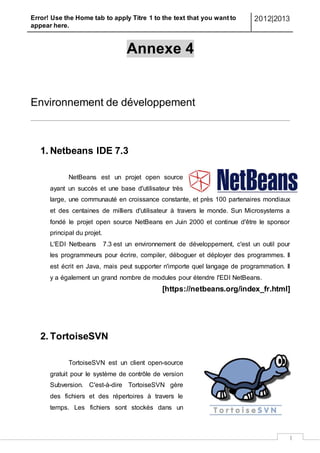 Error! Use the Home tab to apply Titre 1 to the text that you want to
appear here.
2012|2013
I
Annexe 4
Environnement de développement
1. Netbeans IDE 7.3
NetBeans est un projet open source
ayant un succès et une base d'utilisateur très
large, une communauté en croissance constante, et près 100 partenaires mondiaux
et des centaines de milliers d'utilisateur à travers le monde. Sun Microsystems a
fondé le projet open source NetBeans en Juin 2000 et continue d'être le sponsor
principal du projet.
L'EDI Netbeans 7.3 est un environnement de développement, c'est un outil pour
les programmeurs pour écrire, compiler, déboguer et déployer des programmes. Il
est écrit en Java, mais peut supporter n'importe quel langage de programmation. Il
y a également un grand nombre de modules pour étendre l'EDI NetBeans.
[https://netbeans.org/index_fr.html]
2. TortoiseSVN
TortoiseSVN est un client open-source
gratuit pour le système de contrôle de version
Subversion. C'est-à-dire TortoiseSVN gère
des fichiers et des répertoires à travers le
temps. Les fichiers sont stockés dans un
 