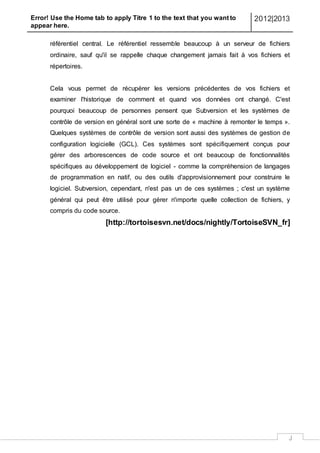 Error! Use the Home tab to apply Titre 1 to the text that you want to
appear here.
2012|2013
J
référentiel central. Le référentiel ressemble beaucoup à un serveur de fichiers
ordinaire, sauf qu'il se rappelle chaque changement jamais fait à vos fichiers et
répertoires.
Cela vous permet de récupérer les versions précédentes de vos fichiers et
examiner l'historique de comment et quand vos données ont changé. C'est
pourquoi beaucoup de personnes pensent que Subversion et les systèmes de
contrôle de version en général sont une sorte de « machine à remonter le temps ».
Quelques systèmes de contrôle de version sont aussi des systèmes de gestion de
configuration logicielle (GCL). Ces systèmes sont spécifiquement conçus pour
gérer des arborescences de code source et ont beaucoup de fonctionnalités
spécifiques au développement de logiciel - comme la compréhension de langages
de programmation en natif, ou des outils d'approvisionnement pour construire le
logiciel. Subversion, cependant, n'est pas un de ces systèmes ; c'est un système
général qui peut être utilisé pour gérer n'importe quelle collection de fichiers, y
compris du code source.
[http://tortoisesvn.net/docs/nightly/TortoiseSVN_fr]
 