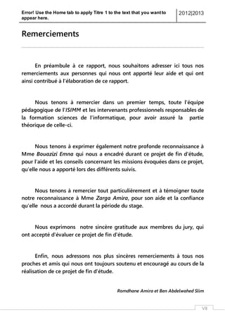 Error! Use the Home tab to apply Titre 1 to the text that you want to
appear here.
2012|2013
VII
Remerciements
En préambule à ce rapport, nous souhaitons adresser ici tous nos
remerciements aux personnes qui nous ont apporté leur aide et qui ont
ainsi contribué à l'élaboration de ce rapport.
Nous tenons à remercier dans un premier temps, toute l'équipe
pédagogique de l'ISIMM et les intervenants professionnels responsables de
la formation sciences de l'informatique, pour avoir assuré la partie
théorique de celle-ci.
Nous tenons à exprimer également notre profonde reconnaissance à
Mme Bouazizi Emna qui nous a encadré durant ce projet de fin d'étude,
pour l'aide et les conseils concernant les missions évoquées dans ce projet,
qu'elle nous a apporté lors des différents suivis.
Nous tenons à remercier tout particulièrement et à témoigner toute
notre reconnaissance à Mme Zarga Amira, pour son aide et la confiance
qu'elle nous a accordé durant la période du stage.
Nous exprimons notre sincère gratitude aux membres du jury, qui
ont accepté d'évaluer ce projet de fin d'étude.
Enfin, nous adressons nos plus sincères remerciements à tous nos
proches et amis qui nous ont toujours soutenu et encouragé au cours de la
réalisation de ce projet de fin d'étude.
Romdhane Amira et Ben Abdelwahed Slim
 
