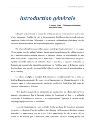 Introduction générale
1
Introduction générale
« Internet forme, l’éducation se transforme »
Par Mario Asselin
L’Internet a révolutionné le monde des ordinateurs et des communications comme rien
d’autre auparavant. En effet, elle est à la fois une capacité de diffusion dans le monde entier, un
mécanisme de distribution de l'information et un moyen de collaboration et d'interaction entre les
individus et leurs ordinateurs, peu importe l'emplacement géographique.
Par ailleurs, l’explosion des médias sociaux modifie profondément internet et ses usages.
S'il est courant pour des adultes d'utiliser à titre personnel ou professionnel les médias sociaux, il
en va autrement dans les milieux éducatifs, la formation continue ou professionnelle. Et pour
servir mieux encore l’organisation, elle se doit d’être à la hauteur des ambitions qu’elle porte :
rapidité, flexibilité, efficacité et rentabilité. Pour y faire face, le système traditionnel de
formation par son approche présentielle, conditionné par l’unité de temps et de l’espace semble
être insuffisant pour répondre à ce grand défi d’où la nécessité d’une nouvelle approche qui est le
social Learning.
Les tuteurs, n’ont plus le monopole de la transmission « L’apprenant 2.0 » ne se limite pas
à utiliser Internet pour consulter des pages web ; s’il a commencé par échanger du courriel et des
messages textes, il exploite maintenant les possibilités qu’offre le « World Wide Web » dans les
deux sens, consultation et diffusion.
Bien que l’enseignement par internet (ou télé-enseignement ou e-Learning) souffre de
carences principalement liés à l'absence relative de l'enseignant et donc à la difficulté
d'adaptation de l'enseignement au niveau et au comportement de l'apprenant, il constitue un des
moyens pédagogiques actuels et prometteurs.
Le social learning devrait venir compléter l’offre existante de formations classiques,
présentiels et e-learning. L’un des problèmes du e-learning est bien souvent, l’arrêt en cours de
formation. Les apprenants ne vont pas au bout de leur apprentissage. En effet, seuls face à leurs
écrans, ils ne trouvent pas la motivation pour s’améliorer. Le social learning permet aux
 