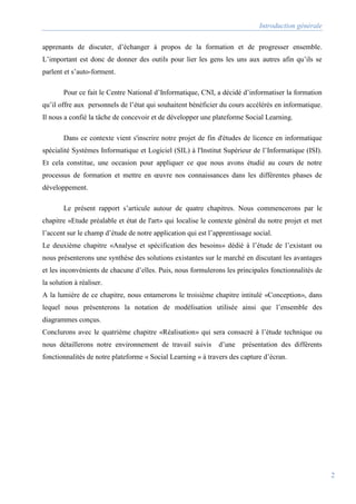 Introduction générale
2
apprenants de discuter, d’échanger à propos de la formation et de progresser ensemble.
L’important est donc de donner des outils pour lier les gens les uns aux autres afin qu’ils se
parlent et s’auto-forment.
Pour ce fait le Centre National d’Informatique, CNI, a décidé d’informatiser la formation
qu’il offre aux personnels de l’état qui souhaitent bénéficier du cours accélérés en informatique.
Il nous a confié la tâche de concevoir et de développer une plateforme Social Learning.
Dans ce contexte vient s'inscrire notre projet de fin d'études de licence en informatique
spécialité Systèmes Informatique et Logiciel (SIL) à l'Institut Supérieur de l’Informatique (ISI).
Et cela constitue, une occasion pour appliquer ce que nous avons étudié au cours de notre
processus de formation et mettre en œuvre nos connaissances dans les différentes phases de
développement.
Le présent rapport s’articule autour de quatre chapitres. Nous commencerons par le
chapitre «Etude préalable et état de l'art» qui localise le contexte général du notre projet et met
l’accent sur le champ d’étude de notre application qui est l’apprentissage social.
Le deuxième chapitre «Analyse et spécification des besoins» dédié à l’étude de l’existant ou
nous présenterons une synthèse des solutions existantes sur le marché en discutant les avantages
et les inconvénients de chacune d’elles. Puis, nous formulerons les principales fonctionnalités de
la solution à réaliser.
A la lumière de ce chapitre, nous entamerons le troisième chapitre intitulé «Conception», dans
lequel nous présenterons la notation de modélisation utilisée ainsi que l’ensemble des
diagrammes conçus.
Conclurons avec le quatrième chapitre «Réalisation» qui sera consacré à l’étude technique ou
nous détaillerons notre environnement de travail suivis d’une présentation des différents
fonctionnalités de notre plateforme « Social Learning » à travers des capture d’écran.
 