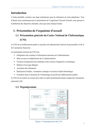 Chapitre I: Etude préalable et état de l’art
4
Introduction
L’étude préalable constitue une étape préliminaire pour la réalisation de notre plateforme. Tout
d’abord, nous commençons par la présentation de l’organisme d’accueil. Ensuite, nous passons à
la définition des objectifs à atteindre, ainsi que notre champ d’étude.
1. Présentation de l’organisme d’accueil
1.1 Présentation générale du Centre National de l’Informatique
(CNI)
Le CNI est un établissement public à caractère non administratif, doté de la personnalité civile et
de l’autonomie financière.
Les principales missions du CNI sont:
 Infogérance des systèmes d’information nationaux de l’administration
 Mise en œuvre et déploiement de l’e-administration
 Fixation et proposition des méthodes et des normes d’ingénierie et techniques
 Maîtrise d’ouvrage déléguée
 Assistance des utilisateurs
 Réalisation d’études : orientation, stratégie et mission d’audit informatique
 Formation dans le domaine de l’informatique au profit des établissements publics
Le CNI est un renfort au secteur privé dans le cadre du partenariat tenant compte des orientations
nationales [10].
1.2 Organigramme
Figure 1: Organigramme du CNI
 