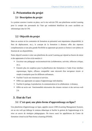 Chapitre I: Etude préalable et état de l’art
5
2. Présentation du projet
2.1 Description du projet
Le système consiste à mettre en place, sur le site web du CNI, une plateforme sociale Learning
pour le compte des personnels de l’état qui souhaitent bénéficier du cours accélérés en
informatique chez le CNI.
2.2 Objectifs du projet
Dans un secteur où les contraintes de formation en présentiel sont importantes (disponibilité, le
frais de déplacement, etc.), le concept de la formation à distance offre des réponses
complémentaires et une plus grande flexibilité au apprenant qui pourra se former à son rythme en
fonction de ses disponibilités.
Notre objectif consiste à créer une plateforme du social Learning qui répond au besoin du tuteur
et des apprenants à la fois et de manière à :
 Favoriser une pédagogie socioconstructiviste (collaboration, activités, réflexion critique,
etc.),
 Garantir plus de souplesse pour la planification des formations à l’aide d’une interface
ergonomique, légère, efficace, compatible -sans nécessité d'un navigateur récent- et
simple à manipuler pour les différents utilisateurs,
 Faciliter l’accès aux ressources et services,
 Offrir aux apprenants un espace d’apprentissage individualisé,
 Faciliter le partage, la production, la communication et la collaboration à distance,
 Offrir un accès aux fonctionnalités nécessaires des réseaux sociaux et des services web
2.0.
3. Etat de l’art
3.1 C'est quoi, une plate-forme d'apprentissage en ligne?
Une plateforme d'apprentissage en ligne, appelée encore LMS (Learning Management System),
est un site web qui héberge le contenu didactique et facilite la gestion de l'apprentissage et la
mise en œuvre de stratégies pédagogiques. On trouve aussi les appellations de Centre de
formation virtuel ou de Plate-forme e-learning (FOAD).
 