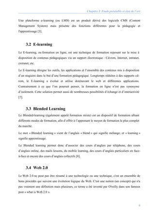 Chapitre I: Etude préalable et état de l’art
6
Une plateforme e-learning (ou LMS) est un produit dérivé des logiciels CMS (Content
Management System) mais présente des fonctions différentes pour la pédagogie et
l'apprentissage [3].
3.2 E-learning
Le E-learning, ou formation en ligne, est une technique de formation reposant sur la mise à
disposition de contenus pédagogiques via un support électronique : Cd-rom, Internet, intranet,
extranet, etc.
Le E-learning désigne les outils, les applications et l’ensemble des contenus mis à disposition
d’un stagiaire dans le but d’une formation pédagogique. Longtemps réduites à des supports cd-
rom, le E-learning a évolué et utilise dorénavant le web et différentes applications.
Contrairement à ce que l’on pourrait penser, la formation en ligne n’est pas synonyme
d’isolement. Cette solution permet aussi de nombreuses possibilités d’échange et d’interactivité
[7].
3.3 Blended Learning
Le Blended-learning (également appelé formation mixte) est un dispositif de formation alliant
différents modes de formation, afin d’offrir à l’apprenant le moyen de formation le plus complet
du marché.
Le mot « Blended learning » vient de l’anglais « blend » qui signifie mélange, et « learning »
signifie apprentissage.
Le Blended learning permet donc d’associer des cours d’anglais par téléphone, des cours
d’anglais online, des mails lessons, du mobile learning, des cours d’anglais particuliers en face-
à-face et encore des cours d’anglais collectifs [8].
3.4 Web 2.0
Le Web 2.0 ne peut pas être résumé à une technologie ou une technique, c'est un ensemble de
bons procédés qui suivent une évolution logique du Web. C'est une notion (un concept) qui n'a
pas vraiment une définition mais plusieurs, ce terme a été inventé par O'reilly dans son fameux
post « what is Web 2.0 ».
 