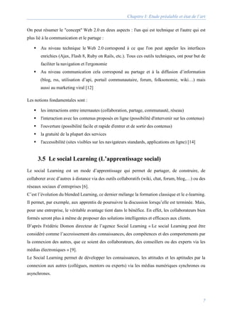 Chapitre I: Etude préalable et état de l’art
7
On peut résumer le "concept" Web 2.0 en deux aspects : l'un qui est technique et l'autre qui est
plus lié à la communication et le partage :
 Au niveau technique le Web 2.0 correspond à ce que l'on peut appeler les interfaces
enrichies (Ajax, Flash 8, Ruby on Rails, etc.). Tous ces outils techniques, ont pour but de
faciliter la navigation et l'ergonomie
 Au niveau communication cela correspond au partage et à la diffusion d’information
(blog, rss, utilisation d’api, portail communautaire, forum, folksonomie, wiki…) mais
aussi au marketing viral [12]
Les notions fondamentales sont :
 les interactions entre internautes (collaboration, partage, communauté, réseau)
 l'interaction avec les contenus proposés en ligne (possibilité d'intervenir sur les contenus)
 l'ouverture (possibilité facile et rapide d'entrer et de sortir des contenus)
 la gratuité de la plupart des services
 l'accessibilité (sites visibles sur les navigateurs standards, applications en ligne) [14]
3.5 Le social Learning (L’apprentissage social)
Le social Learning est un mode d’apprentissage qui permet de partager, de construire, de
collaborer avec d’autres à distance via des outils collaboratifs (wiki, chat, forum, blog,…) ou des
réseaux sociaux d’entreprises [6].
C’est l’évolution du blended Learning, ce dernier mélange la formation classique et le e-learning.
Il permet, par exemple, aux apprentis de poursuivre la discussion lorsqu’elle est terminée. Mais,
pour une entreprise, le véritable avantage tient dans le bénéfice. En effet, les collaborateurs bien
formés seront plus à même de proposer des solutions intelligentes et efficaces aux clients.
D’après Frédéric Domon directeur de l’agence Social Learning « Le social Learning peut être
considéré comme l’accroissement des connaissances, des compétences et des comportements par
la connexion des autres, que ce soient des collaborateurs, des conseillers ou des experts via les
médias électroniques » [9].
Le Social Learning permet de développer les connaissances, les attitudes et les aptitudes par la
connexion aux autres (collègues, mentors ou experts) via les médias numériques synchrones ou
asynchrones.
 