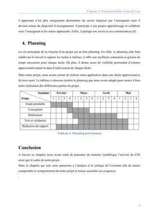 Chapitre I: Etude préalable et état de l’art
8
L’apprenant n’est plus uniquement destinataire du savoir dispensé par l’enseignant mais il
devient acteur du dispositif d’enseignement. Il participe à son propre apprentissage et collabore
avec l’enseignant et les autres apprenants. Enfin, il partage son savoir et ses connaissances [6].
4. Planning
La clé principale de la réussite d’un projet est un bon planning. En effet, le planning aide bien
subdiviser le travail et séparer les taches à réaliser, il offre une meilleure estimation et gestion de
temps nécessaire pour chaque tache. De plus, il donne assez de visibilité permettant d’estimer
approximativement la date d’achèvement de chaque tâche.
Dans notre projet, nous avons estimé de réaliser notre application dans une durée approximative
de trois mois. Le tableau ci-dessous montre le planning que nous avons adapté pour mener à bien
notre réalisation des différentes parties du projet.
Semaine
Etape
Février Mars Avril Mai
1 2 3 4 1 2 3 4 1 2 3 4 1 2 3 4
Etude préalable
Conception
Réalisation
Test et validation
Rédaction du rapport
Tableau 1: Planning prévisionnel
Conclusion
A travers ce chapitre nous avons tenté de présenter de manière synthétique l’activité du CNI
ainsi que le cadre de notre projet.
Dans le chapitre qui suit, nous passerons à l’analyse et le critique de l’existant afin de mieux
comprendre le comportement de notre projet et mieux assimiler ses exigences.
.
 