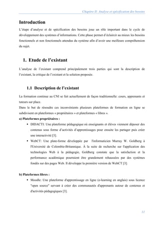Chapitre II: Analyse et spécification des besoins
11
Introduction
L’étape d’analyse et de spécification des besoins joue un rôle important dans le cycle de
développement des systèmes d’informations. Cette phase permet d’éclaircir au mieux les besoins
fonctionnels et non fonctionnels attendus du système afin d’avoir une meilleure compréhension
du sujet.
1. Etude de l’existant
L’analyse de l’existant comprend principalement trois parties qui sont la description de
l’existant, la critique de l’existant et la solution proposée.
1.1 Description de l’existant
La formation continue au CNI se fait actuellement de façon traditionnelle: cours, apprenants et
tuteurs sur place.
Dans le but de résoudre ces inconvénients plusieurs plateformes de formation en ligne se
subdivisent en plateformes « propriétaires » et plateformes « libres ».
a) Plateformes propriétaires :
 DIDACTI: Une plateforme pédagogique où enseignants et élèves viennent déposer des
contenus sous forme d’activités d’apprentissages pour ensuite les partager puis créer
une interactivité [3].
 WebCT: Une plate-forme développée par l'informaticien Murray W. Goldberg à
l'Université de Colombie-Britannique. À la suite de recherche sur l'application des
technologies Web à la pédagogie, Goldberg constate que la satisfaction et la
performance académique pourraient être grandement rehaussées par des systèmes
fondés sur des pages Web. Il développe la première version de WebCT [3].
b) Plateformes libres :
 Moodle: Une plateforme d'apprentissage en ligne (e-learning en anglais) sous licence
"open source" servant à créer des communautés d'apprenants autour de contenus et
d'activités pédagogiques [3].
 
