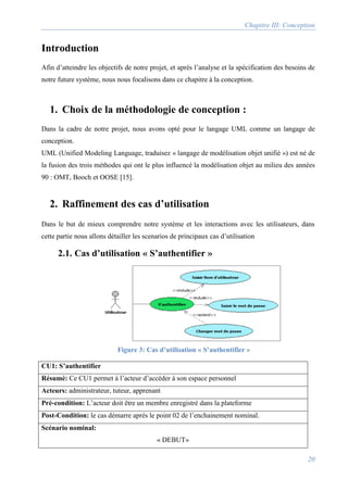 Chapitre III: Conception
20
Introduction
Afin d’atteindre les objectifs de notre projet, et après l’analyse et la spécification des besoins de
notre future système, nous nous focalisons dans ce chapitre à la conception.
1. Choix de la méthodologie de conception :
Dans la cadre de notre projet, nous avons opté pour le langage UML comme un langage de
conception.
UML (Unified Modeling Language, traduisez « langage de modélisation objet unifié ») est né de
la fusion des trois méthodes qui ont le plus influencé la modélisation objet au milieu des années
90 : OMT, Booch et OOSE [15].
2. Raffinement des cas d’utilisation
Dans le but de mieux comprendre notre système et les interactions avec les utilisateurs, dans
cette partie nous allons détailler les scenarios de principaux cas d’utilisation
2.1. Cas d’utilisation « S’authentifier »
CU1: S’authentifier
Résumé: Ce CU1 permet à l’acteur d’accéder à son espace personnel
Acteurs: administrateur, tuteur, apprenant
Pré-condition: L’acteur doit être un membre enregistré dans la plateforme
Post-Condition: le cas démarre après le point 02 de l’enchainement nominal.
Scénario nominal:
« DEBUT»
Figure 3: Cas d’utilisation « S’authentifier »
 
