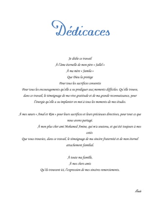 Je dédie ce travail
À l’âme éternelle de mon père « Jallel »
À ma mère « Jamila »
Que Dieu la protège
Pour tous les sacrifices consentis
Pour tous les encouragements qu’elle a su prodiguer aux moments difficiles. Qu’elle trouve,
dans ce travail, le témoignage de ma vive gratitude et de ma grande reconnaissance, pour
l’énergie qu’elle a su implanter en moi à tous les moments de mes études.
À mes sœurs « Amal et Rim » pour leurs sacrifices et leurs précieuses directives, pour tout ce que
nous avons partagé.
À mon plus cher ami Mohamed Amine, qui m'a soutenu, et qui été toujours à mes
cotés
Que vous trouviez, dans ce travail, le témoignage de ma sincère fraternité et de mon éternel
attachement familial.
À toute ma famille,
À mes chers amis
Qu’ils trouvent ici, l’expression de mes sincères remerciements.
Rouâa
 