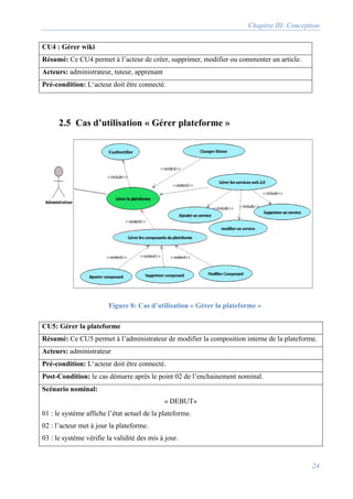 Chapitre III: Conception
24
CU4 : Gérer wiki
Résumé: Ce CU4 permet à l’acteur de créer, supprimer, modifier ou commenter un article.
Acteurs: administrateur, tuteur, apprenant
Pré-condition: L‘acteur doit être connecté.
2.5 Cas d’utilisation « Gérer plateforme »
CU5: Gérer la plateforme
Résumé: Ce CU5 permet à l’administrateur de modifier la composition interne de la plateforme.
Acteurs: administrateur
Pré-condition: L‘acteur doit être connecté.
Post-Condition: le cas démarre après le point 02 de l’enchainement nominal.
Scénario nominal:
« DEBUT»
01 : le système affiche l’état actuel de la plateforme.
02 : l’acteur met à jour la plateforme.
03 : le système vérifie la validité des mis à jour.
Figure 8: Cas d’utilisation « Gérer la plateforme »
 