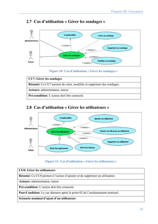 Chapitre III: Conception
26
2.7 Cas d’utilisation « Gérer les sondages »
CU7: Gérer les sondages
Résumé: Ce CU7 permet de créer, modifier et supprimer des sondages.
Acteurs: administrateur, tuteur
Pré-condition: L‘acteur doit être connecté.
2.8 Cas d’utilisation « Gérer les utilisateurs »
CU8: Gérer les utilisateurs
Résumé: Ce CU8 permet à l’acteur d’ajouter et de supprimer un utilisateur.
Acteurs: administrateur, tuteur
Pré-condition: L‘acteur doit être connecté.
Post-Condition: Le cas démarre après le point 02 de l’enchainement nominal.
Scénario nominal d’ajout d’un utilisateur:
Figure 10: Cas d’utilisation « Gérer les sondages »
Figure 11: Cas d’utilisation « Gérer les utilisateurs »
 