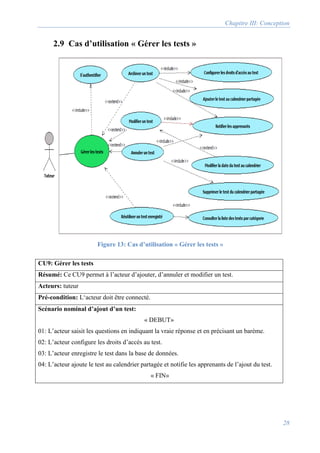 Chapitre III: Conception
28
2.9 Cas d’utilisation « Gérer les tests »
CU9: Gérer les tests
Résumé: Ce CU9 permet à l’acteur d’ajouter, d’annuler et modifier un test.
Acteurs: tuteur
Pré-condition: L‘acteur doit être connecté.
Scénario nominal d’ajout d’un test:
« DEBUT»
01: L’acteur saisit les questions en indiquant la vraie réponse et en précisant un barème.
02: L’acteur configure les droits d’accès au test.
03: L’acteur enregistre le test dans la base de données.
04: L’acteur ajoute le test au calendrier partagée et notifie les apprenants de l’ajout du test.
« FIN»
Figure 13: Cas d’utilisation « Gérer les tests »
 