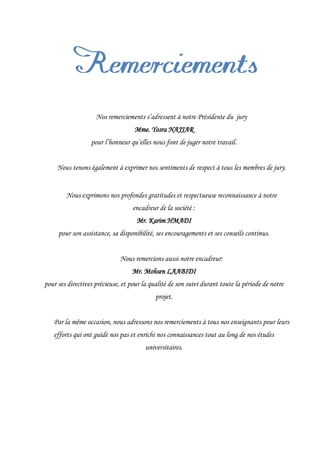 Nos remerciements s’adressent à notre Présidente du jury
Mme. Yosra NAJJAR
pour l’honneur qu’elles nous font de juger notre travail.
Nous tenons également à exprimer nos sentiments de respect à tous les membres de jury.
Nous exprimons nos profondes gratitudes et respectueuse reconnaissance à notre
encadreur de la société :
Mr. Karim HMADI
pour son assistance, sa disponibilité, ses encouragements et ses conseils continus.
Nous remercions aussi notre encadreur:
Mr. Mohsen LAABIDI
pour ses directives précieuse, et pour la qualité de son suivi durant toute la période de notre
projet.
Par la même occasion, nous adressons nos remerciements à tous nos enseignants pour leurs
efforts qui ont guidé nos pas et enrichi nos connaissances tout au long de nos études
universitaires.
 