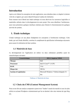 Chapitre IV: Réalisation
36
Introduction
Après avoir élaboré la conception de notre application, nous abordons dans ce chapitre le dernier
volet de ce rapport, qui a pour objectif d'exposer la phase de réalisation.
Nous menons tout d’abord une étude technique où nous décrivons les ressources logicielles et
matérielles utilisées dans le développement de notre projet. Puis nous détaillons l’architecture,
aussi nous présentons quelques interfaces réalisées pour illustrer le fonctionnement de quelques
activités du système.
1. Etude technique
L'étude technique est une phase d'adaptation de conception à l'architecture technique. Cette
étude, qui suit l'étude détaillée, constitue le complément de spécification informatique nécessaire
pour assurer la réalisation du futur système.
1.1 Matériels de base
Le développement de l’application est réalisé via deux ordinateurs portables ayant les
caractéristiques suivantes :
Caractéristique DELL Inspiron N5010
Marque Dell
Processeur Intel ® Core™ i3 CPU
RAM 3 Go
Disque dur 300 Go
Système d’exploitation Microsoft Windows 7 Edition Intégrale 32
bits
Tableau 4: Matériels de base
1.2 Choix du CMS (Content Management System)
Nous avons fait une analyse comparative parmi trois "leaders" actuels du marché et ceux les plus
utilisé en excluant Wordpress volontairement qui lui est destiné à des sites internet de type blog
[2].
 