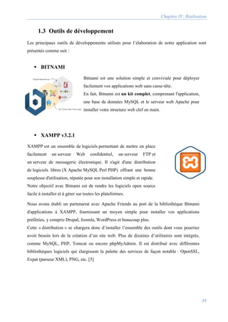 Chapitre IV: Réalisation
38
1.3 Outils de développement
Les principaux outils de développements utilisés pour l’élaboration de notre application sont
présentés comme suit :
 BITNAMI
Bitnami est une solution simple et conviviale pour déployer
facilement vos applications web sans casse-tête.
En fait, Bitnami est un kit complet, comprenant l'application,
une base de données MySQL et le serveur web Apache pour
installer votre structure web clef en main.
 XAMPP v3.2.1
XAMPP est un ensemble de logiciels permettant de mettre en place
facilement un serveur Web confidentiel, un serveur FTP et
un serveur de messagerie électronique. Il s'agit d'une distribution
de logiciels libres (X Apache MySQL Perl PHP) offrant une bonne
souplesse d'utilisation, réputée pour son installation simple et rapide.
Notre objectif avec Bitnami est de rendre les logiciels open source
facile à installer et à gérer sur toutes les plateformes.
Nous avons établi un partenariat avec Apache Friends au port de la bibliothèque Bitnami
d'applications à XAMPP, fournissant un moyen simple pour installer vos applications
préférées, y compris Drupal, Joomla, WordPress et beaucoup plus.
Cette « distribution » se chargera donc d’installer l’ensemble des outils dont vous pourriez
avoir besoin lors de la création d’un site web. Plus de dizaines d’utilitaires sont intégrés,
comme MySQL, PHP, Tomcat ou encore phpMyAdmin. Il est distribué avec différentes
bibliothèques logiciels qui élargissent la palette des services de façon notable : OpenSSL,
Expat (parseur XML), PNG, etc. [5]
 