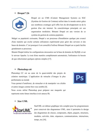 Chapitre IV: Réalisation
39
 Drupal 7.26
Drupal est un CMS (Content Management System) ou SGC
(Système de Gestion de Contenu) utilisé dans le monde entier grâce
aux nombreux avantages qu'il offre lors du développement ou de la
gestion d'un site internet. Sa caractéristique principale est son
organisation modulaire. Bitnami Drupal est une version de ce
système de gestion de contenu populaire.
Malgré sa popularité croissante, Drupal a un processus d'installation quelque peu avancé
d'une manière qui exclut certains utilisateurs expérimenté pour gérer des serveurs et des
bases de données. C’est pourquoi il est conseillé d’utiliser Bitnami Drupal car ce pack facilite
grandement ce processus.
Binami Drupal réalise les configurations nécessaires sur la base de données de MySQL et sur
le serveur Apache. Le tout d'une manière complètement automatisée, l'utilisateur n'a besoin
de que sélectionner quelques options simples [17].
 Photoshop cs6
Photoshop CC est au cœur de la quasi-totalité des projets de
création numérique. L’application de retouche d’images la plus
performante au monde
Vous permet d’améliorer, de retoucher et de manipuler vos clichés
et autres images comme bon vous semble [4].
Nous avons utilisé Photoshop pour préparer une maquette qui
représente notre future interface (voir annexe B).
 Star UML
StarUML est éditeur graphique très complet pour les programmeurs
pour concevoir des diagrammes UML, ainsi il permettra le design
des diagrammes de classes, composants, objets, paquets, structures,
modules, activités, états, séquences, communications, interactions,
temps, etc [18].
 